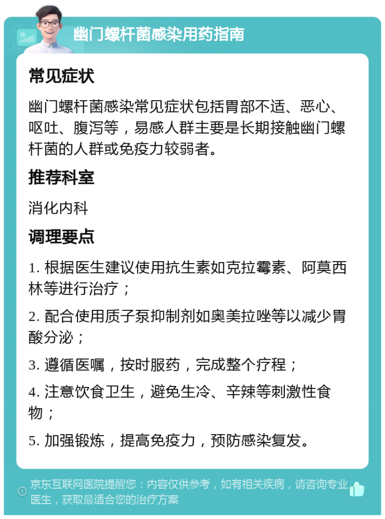 幽门螺杆菌感染用药指南 常见症状 幽门螺杆菌感染常见症状包括胃部不适、恶心、呕吐、腹泻等，易感人群主要是长期接触幽门螺杆菌的人群或免疫力较弱者。 推荐科室 消化内科 调理要点 1. 根据医生建议使用抗生素如克拉霉素、阿莫西林等进行治疗； 2. 配合使用质子泵抑制剂如奥美拉唑等以减少胃酸分泌； 3. 遵循医嘱，按时服药，完成整个疗程； 4. 注意饮食卫生，避免生冷、辛辣等刺激性食物； 5. 加强锻炼，提高免疫力，预防感染复发。