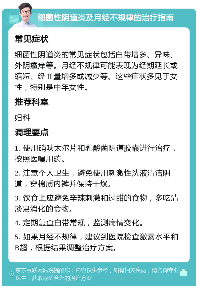 细菌性阴道炎及月经不规律的治疗指南 常见症状 细菌性阴道炎的常见症状包括白带增多、异味、外阴瘙痒等。月经不规律可能表现为经期延长或缩短、经血量增多或减少等。这些症状多见于女性，特别是中年女性。 推荐科室 妇科 调理要点 1. 使用硝呋太尔片和乳酸菌阴道胶囊进行治疗，按照医嘱用药。 2. 注意个人卫生，避免使用刺激性洗液清洁阴道，穿棉质内裤并保持干燥。 3. 饮食上应避免辛辣刺激和过甜的食物，多吃清淡易消化的食物。 4. 定期复查白带常规，监测病情变化。 5. 如果月经不规律，建议到医院检查激素水平和B超，根据结果调整治疗方案。