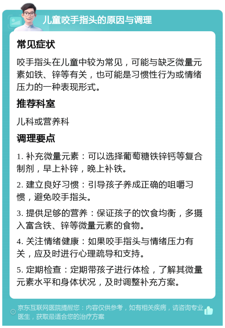 儿童咬手指头的原因与调理 常见症状 咬手指头在儿童中较为常见，可能与缺乏微量元素如铁、锌等有关，也可能是习惯性行为或情绪压力的一种表现形式。 推荐科室 儿科或营养科 调理要点 1. 补充微量元素：可以选择葡萄糖铁锌钙等复合制剂，早上补锌，晚上补铁。 2. 建立良好习惯：引导孩子养成正确的咀嚼习惯，避免咬手指头。 3. 提供足够的营养：保证孩子的饮食均衡，多摄入富含铁、锌等微量元素的食物。 4. 关注情绪健康：如果咬手指头与情绪压力有关，应及时进行心理疏导和支持。 5. 定期检查：定期带孩子进行体检，了解其微量元素水平和身体状况，及时调整补充方案。