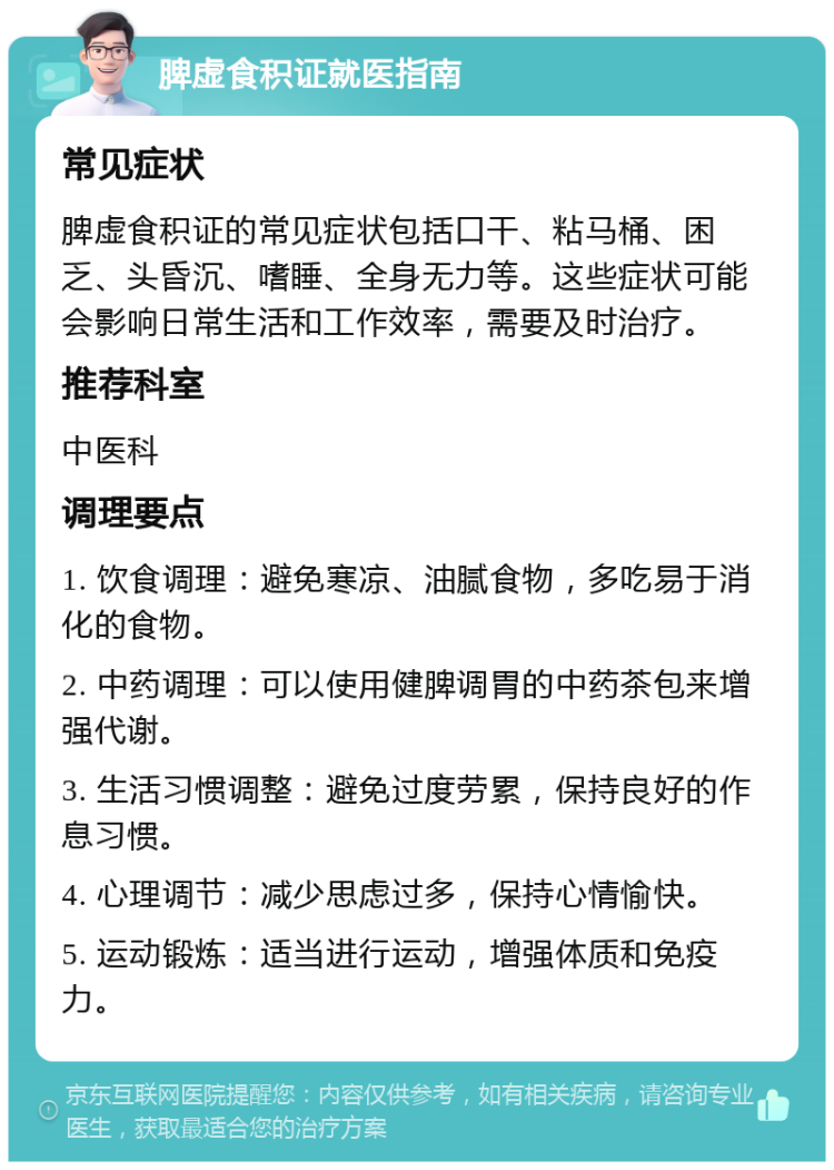 脾虚食积证就医指南 常见症状 脾虚食积证的常见症状包括口干、粘马桶、困乏、头昏沉、嗜睡、全身无力等。这些症状可能会影响日常生活和工作效率，需要及时治疗。 推荐科室 中医科 调理要点 1. 饮食调理：避免寒凉、油腻食物，多吃易于消化的食物。 2. 中药调理：可以使用健脾调胃的中药茶包来增强代谢。 3. 生活习惯调整：避免过度劳累，保持良好的作息习惯。 4. 心理调节：减少思虑过多，保持心情愉快。 5. 运动锻炼：适当进行运动，增强体质和免疫力。