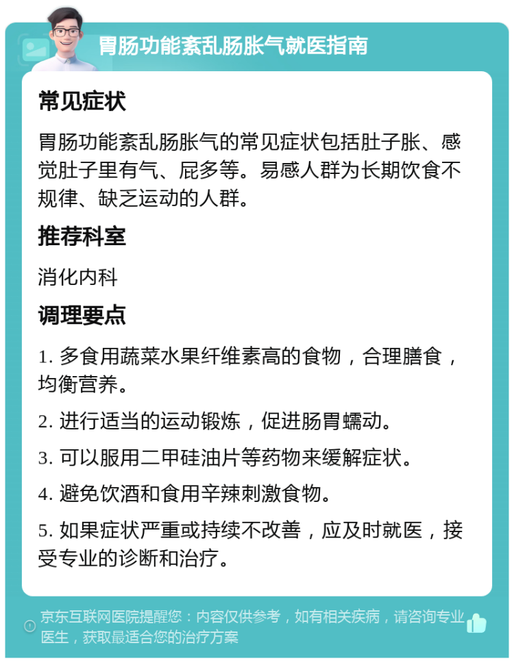 胃肠功能紊乱肠胀气就医指南 常见症状 胃肠功能紊乱肠胀气的常见症状包括肚子胀、感觉肚子里有气、屁多等。易感人群为长期饮食不规律、缺乏运动的人群。 推荐科室 消化内科 调理要点 1. 多食用蔬菜水果纤维素高的食物，合理膳食，均衡营养。 2. 进行适当的运动锻炼，促进肠胃蠕动。 3. 可以服用二甲硅油片等药物来缓解症状。 4. 避免饮酒和食用辛辣刺激食物。 5. 如果症状严重或持续不改善，应及时就医，接受专业的诊断和治疗。