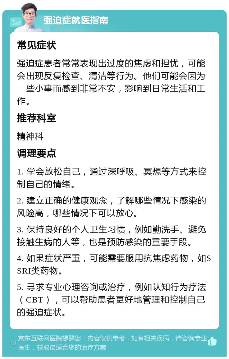 强迫症就医指南 常见症状 强迫症患者常常表现出过度的焦虑和担忧，可能会出现反复检查、清洁等行为。他们可能会因为一些小事而感到非常不安，影响到日常生活和工作。 推荐科室 精神科 调理要点 1. 学会放松自己，通过深呼吸、冥想等方式来控制自己的情绪。 2. 建立正确的健康观念，了解哪些情况下感染的风险高，哪些情况下可以放心。 3. 保持良好的个人卫生习惯，例如勤洗手、避免接触生病的人等，也是预防感染的重要手段。 4. 如果症状严重，可能需要服用抗焦虑药物，如SSRI类药物。 5. 寻求专业心理咨询或治疗，例如认知行为疗法（CBT），可以帮助患者更好地管理和控制自己的强迫症状。