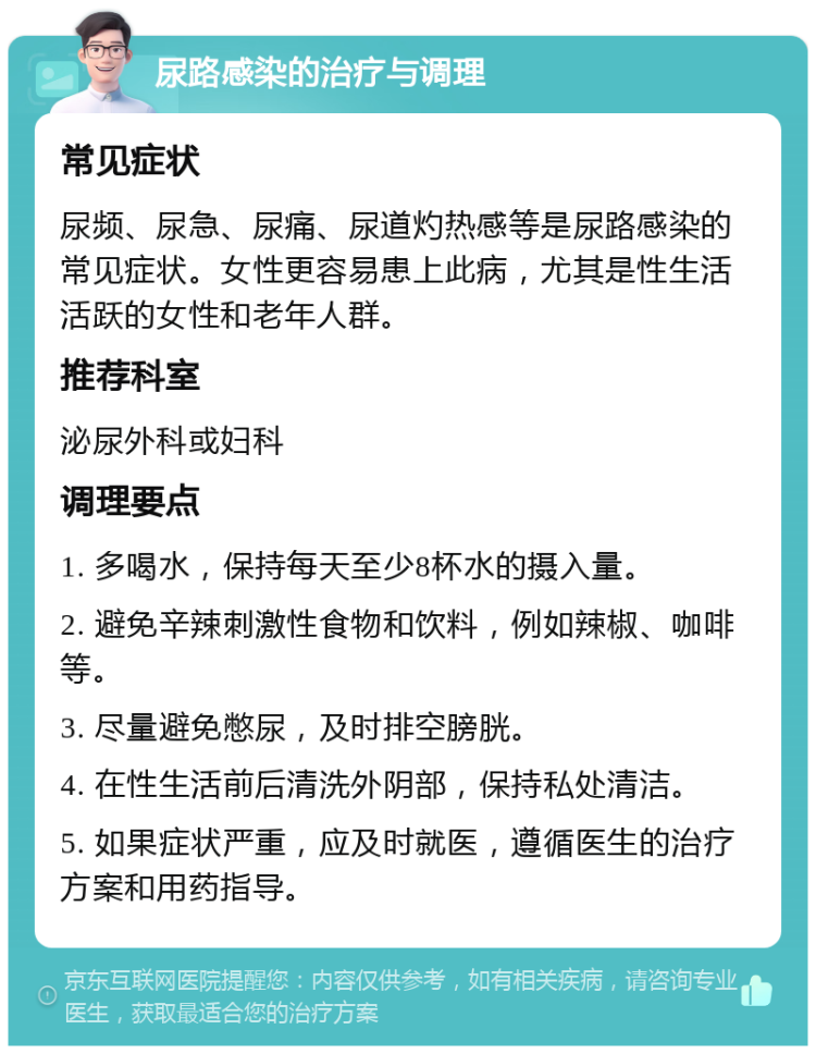 尿路感染的治疗与调理 常见症状 尿频、尿急、尿痛、尿道灼热感等是尿路感染的常见症状。女性更容易患上此病，尤其是性生活活跃的女性和老年人群。 推荐科室 泌尿外科或妇科 调理要点 1. 多喝水，保持每天至少8杯水的摄入量。 2. 避免辛辣刺激性食物和饮料，例如辣椒、咖啡等。 3. 尽量避免憋尿，及时排空膀胱。 4. 在性生活前后清洗外阴部，保持私处清洁。 5. 如果症状严重，应及时就医，遵循医生的治疗方案和用药指导。