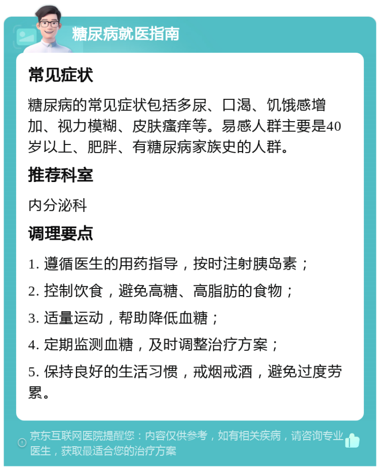 糖尿病就医指南 常见症状 糖尿病的常见症状包括多尿、口渴、饥饿感增加、视力模糊、皮肤瘙痒等。易感人群主要是40岁以上、肥胖、有糖尿病家族史的人群。 推荐科室 内分泌科 调理要点 1. 遵循医生的用药指导，按时注射胰岛素； 2. 控制饮食，避免高糖、高脂肪的食物； 3. 适量运动，帮助降低血糖； 4. 定期监测血糖，及时调整治疗方案； 5. 保持良好的生活习惯，戒烟戒酒，避免过度劳累。