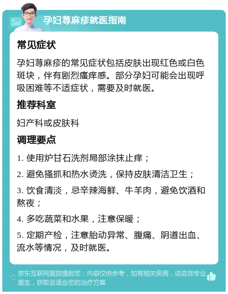 孕妇荨麻疹就医指南 常见症状 孕妇荨麻疹的常见症状包括皮肤出现红色或白色斑块，伴有剧烈瘙痒感。部分孕妇可能会出现呼吸困难等不适症状，需要及时就医。 推荐科室 妇产科或皮肤科 调理要点 1. 使用炉甘石洗剂局部涂抹止痒； 2. 避免搔抓和热水烫洗，保持皮肤清洁卫生； 3. 饮食清淡，忌辛辣海鲜、牛羊肉，避免饮酒和熬夜； 4. 多吃蔬菜和水果，注意保暖； 5. 定期产检，注意胎动异常、腹痛、阴道出血、流水等情况，及时就医。