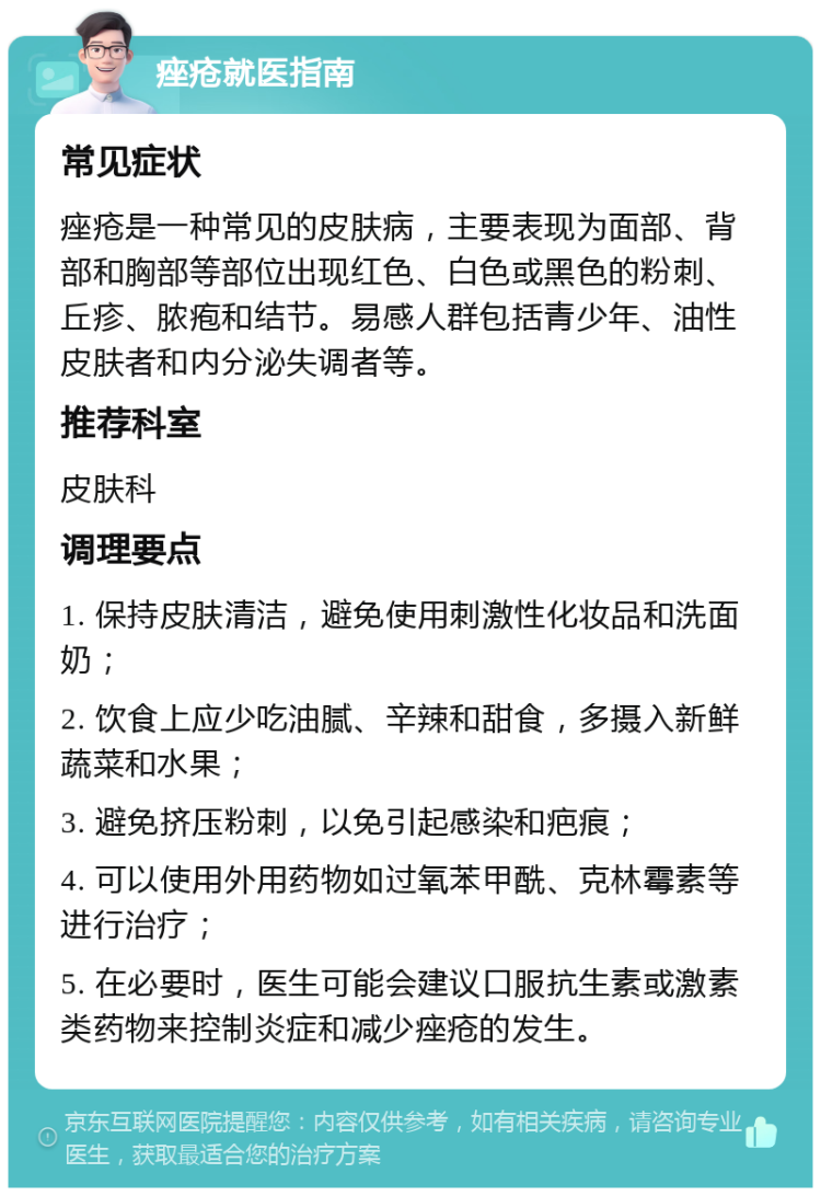 痤疮就医指南 常见症状 痤疮是一种常见的皮肤病，主要表现为面部、背部和胸部等部位出现红色、白色或黑色的粉刺、丘疹、脓疱和结节。易感人群包括青少年、油性皮肤者和内分泌失调者等。 推荐科室 皮肤科 调理要点 1. 保持皮肤清洁，避免使用刺激性化妆品和洗面奶； 2. 饮食上应少吃油腻、辛辣和甜食，多摄入新鲜蔬菜和水果； 3. 避免挤压粉刺，以免引起感染和疤痕； 4. 可以使用外用药物如过氧苯甲酰、克林霉素等进行治疗； 5. 在必要时，医生可能会建议口服抗生素或激素类药物来控制炎症和减少痤疮的发生。