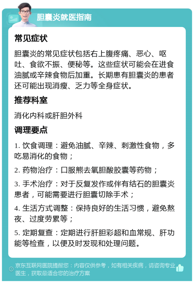 胆囊炎就医指南 常见症状 胆囊炎的常见症状包括右上腹疼痛、恶心、呕吐、食欲不振、便秘等。这些症状可能会在进食油腻或辛辣食物后加重。长期患有胆囊炎的患者还可能出现消瘦、乏力等全身症状。 推荐科室 消化内科或肝胆外科 调理要点 1. 饮食调理：避免油腻、辛辣、刺激性食物，多吃易消化的食物； 2. 药物治疗：口服熊去氧胆酸胶囊等药物； 3. 手术治疗：对于反复发作或伴有结石的胆囊炎患者，可能需要进行胆囊切除手术； 4. 生活方式调整：保持良好的生活习惯，避免熬夜、过度劳累等； 5. 定期复查：定期进行肝胆彩超和血常规、肝功能等检查，以便及时发现和处理问题。