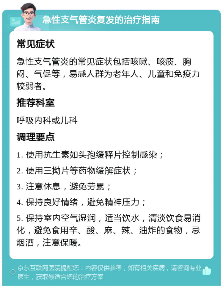 急性支气管炎复发的治疗指南 常见症状 急性支气管炎的常见症状包括咳嗽、咳痰、胸闷、气促等，易感人群为老年人、儿童和免疫力较弱者。 推荐科室 呼吸内科或儿科 调理要点 1. 使用抗生素如头孢缓释片控制感染； 2. 使用三拗片等药物缓解症状； 3. 注意休息，避免劳累； 4. 保持良好情绪，避免精神压力； 5. 保持室内空气湿润，适当饮水，清淡饮食易消化，避免食用辛、酸、麻、辣、油炸的食物，忌烟酒，注意保暖。