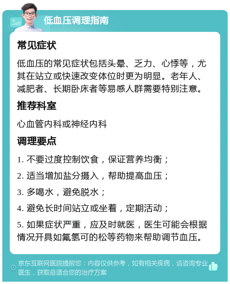 低血压调理指南 常见症状 低血压的常见症状包括头晕、乏力、心悸等，尤其在站立或快速改变体位时更为明显。老年人、减肥者、长期卧床者等易感人群需要特别注意。 推荐科室 心血管内科或神经内科 调理要点 1. 不要过度控制饮食，保证营养均衡； 2. 适当增加盐分摄入，帮助提高血压； 3. 多喝水，避免脱水； 4. 避免长时间站立或坐着，定期活动； 5. 如果症状严重，应及时就医，医生可能会根据情况开具如氟氢可的松等药物来帮助调节血压。