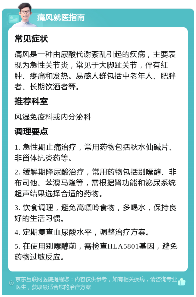 痛风就医指南 常见症状 痛风是一种由尿酸代谢紊乱引起的疾病，主要表现为急性关节炎，常见于大脚趾关节，伴有红肿、疼痛和发热。易感人群包括中老年人、肥胖者、长期饮酒者等。 推荐科室 风湿免疫科或内分泌科 调理要点 1. 急性期止痛治疗，常用药物包括秋水仙碱片、非甾体抗炎药等。 2. 缓解期降尿酸治疗，常用药物包括别嘌醇、非布司他、苯溴马隆等，需根据肾功能和泌尿系统超声结果选择合适的药物。 3. 饮食调理，避免高嘌呤食物，多喝水，保持良好的生活习惯。 4. 定期复查血尿酸水平，调整治疗方案。 5. 在使用别嘌醇前，需检查HLA5801基因，避免药物过敏反应。