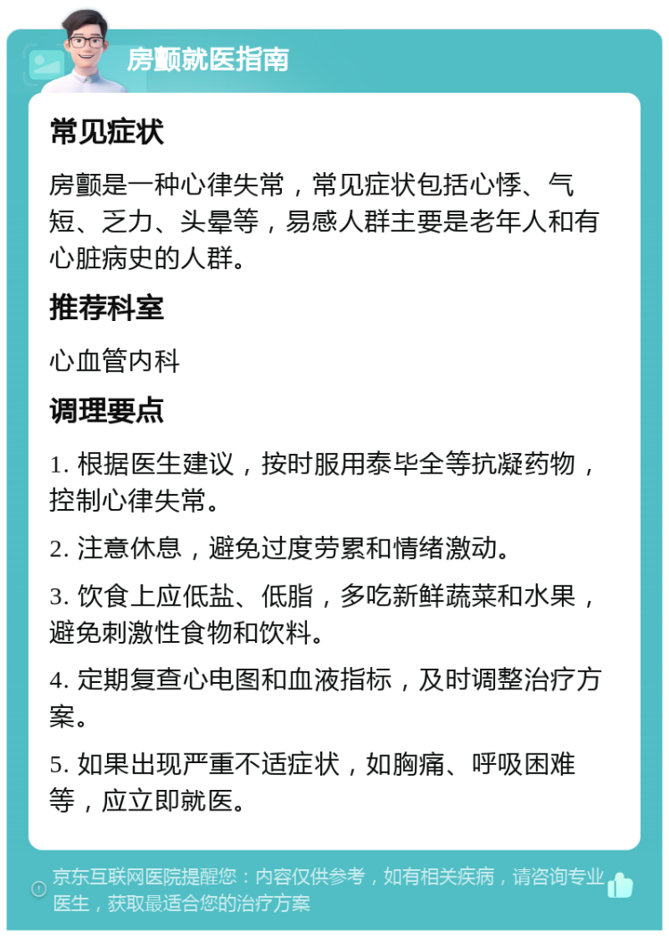 房颤就医指南 常见症状 房颤是一种心律失常，常见症状包括心悸、气短、乏力、头晕等，易感人群主要是老年人和有心脏病史的人群。 推荐科室 心血管内科 调理要点 1. 根据医生建议，按时服用泰毕全等抗凝药物，控制心律失常。 2. 注意休息，避免过度劳累和情绪激动。 3. 饮食上应低盐、低脂，多吃新鲜蔬菜和水果，避免刺激性食物和饮料。 4. 定期复查心电图和血液指标，及时调整治疗方案。 5. 如果出现严重不适症状，如胸痛、呼吸困难等，应立即就医。