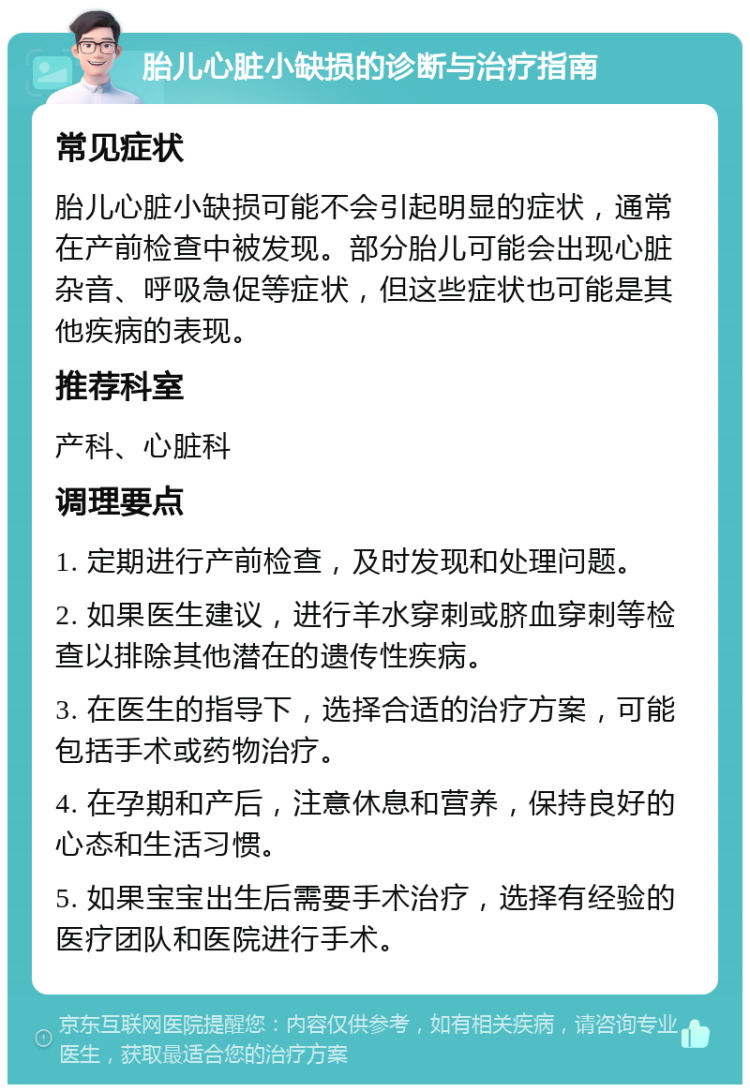 胎儿心脏小缺损的诊断与治疗指南 常见症状 胎儿心脏小缺损可能不会引起明显的症状，通常在产前检查中被发现。部分胎儿可能会出现心脏杂音、呼吸急促等症状，但这些症状也可能是其他疾病的表现。 推荐科室 产科、心脏科 调理要点 1. 定期进行产前检查，及时发现和处理问题。 2. 如果医生建议，进行羊水穿刺或脐血穿刺等检查以排除其他潜在的遗传性疾病。 3. 在医生的指导下，选择合适的治疗方案，可能包括手术或药物治疗。 4. 在孕期和产后，注意休息和营养，保持良好的心态和生活习惯。 5. 如果宝宝出生后需要手术治疗，选择有经验的医疗团队和医院进行手术。