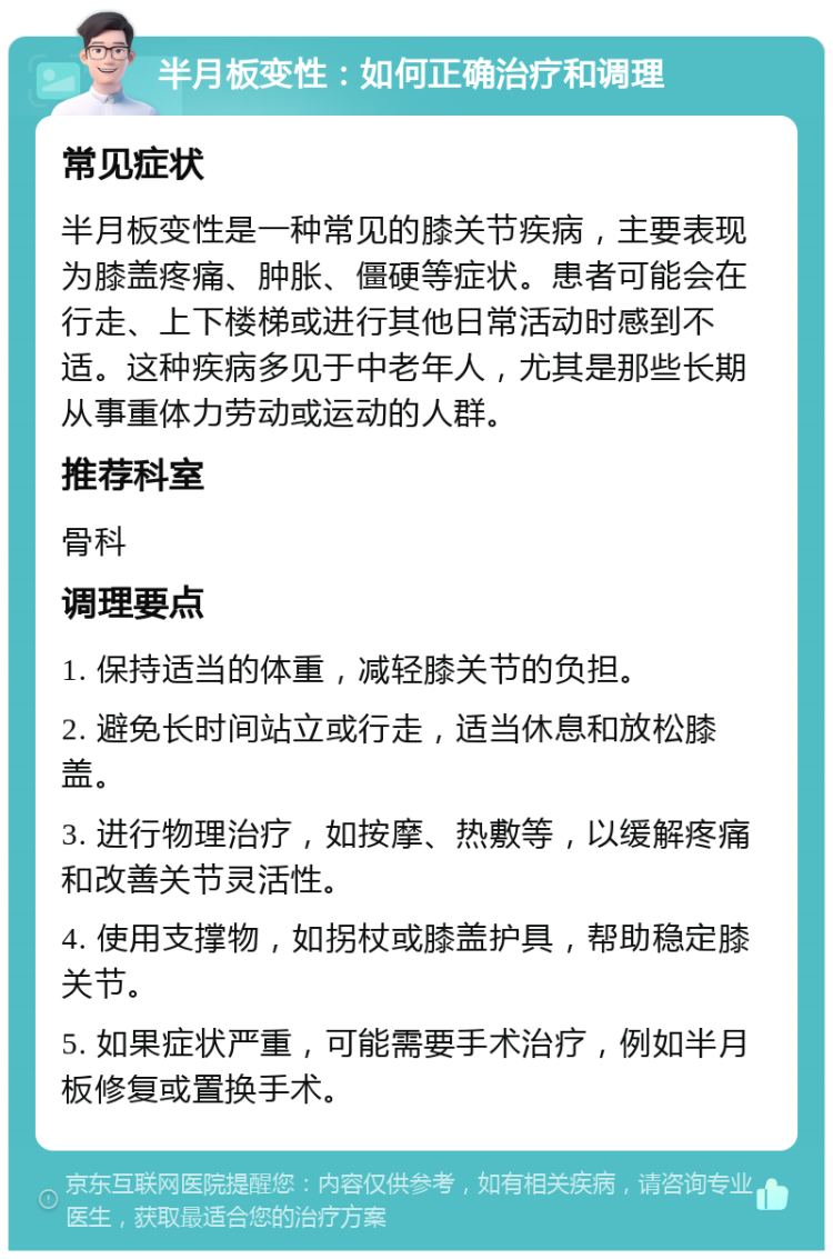 半月板变性：如何正确治疗和调理 常见症状 半月板变性是一种常见的膝关节疾病，主要表现为膝盖疼痛、肿胀、僵硬等症状。患者可能会在行走、上下楼梯或进行其他日常活动时感到不适。这种疾病多见于中老年人，尤其是那些长期从事重体力劳动或运动的人群。 推荐科室 骨科 调理要点 1. 保持适当的体重，减轻膝关节的负担。 2. 避免长时间站立或行走，适当休息和放松膝盖。 3. 进行物理治疗，如按摩、热敷等，以缓解疼痛和改善关节灵活性。 4. 使用支撑物，如拐杖或膝盖护具，帮助稳定膝关节。 5. 如果症状严重，可能需要手术治疗，例如半月板修复或置换手术。