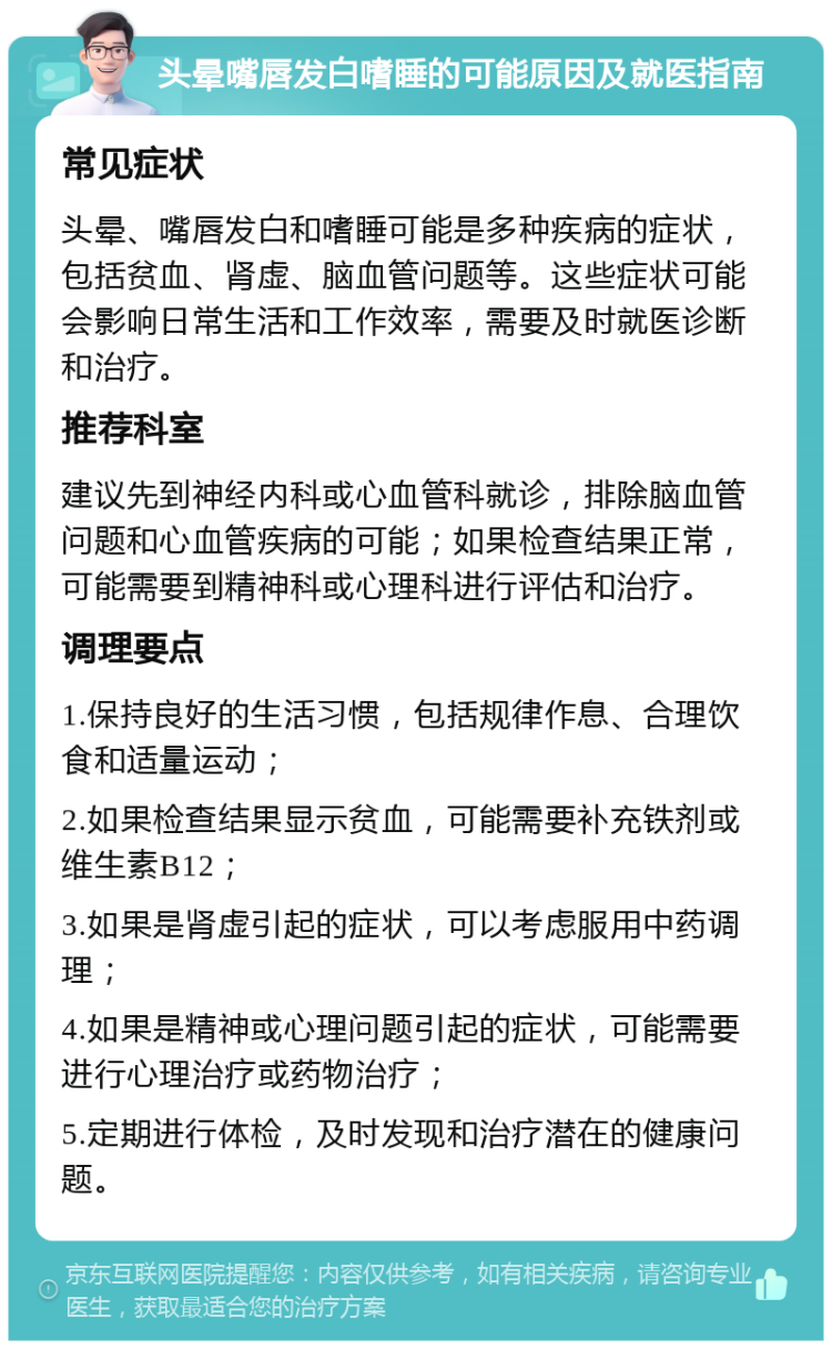 头晕嘴唇发白嗜睡的可能原因及就医指南 常见症状 头晕、嘴唇发白和嗜睡可能是多种疾病的症状，包括贫血、肾虚、脑血管问题等。这些症状可能会影响日常生活和工作效率，需要及时就医诊断和治疗。 推荐科室 建议先到神经内科或心血管科就诊，排除脑血管问题和心血管疾病的可能；如果检查结果正常，可能需要到精神科或心理科进行评估和治疗。 调理要点 1.保持良好的生活习惯，包括规律作息、合理饮食和适量运动； 2.如果检查结果显示贫血，可能需要补充铁剂或维生素B12； 3.如果是肾虚引起的症状，可以考虑服用中药调理； 4.如果是精神或心理问题引起的症状，可能需要进行心理治疗或药物治疗； 5.定期进行体检，及时发现和治疗潜在的健康问题。