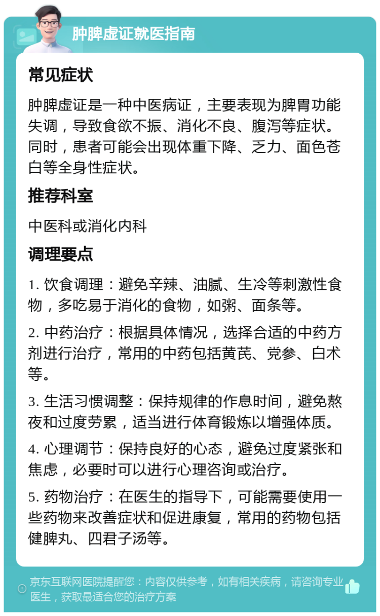 肿脾虚证就医指南 常见症状 肿脾虚证是一种中医病证，主要表现为脾胃功能失调，导致食欲不振、消化不良、腹泻等症状。同时，患者可能会出现体重下降、乏力、面色苍白等全身性症状。 推荐科室 中医科或消化内科 调理要点 1. 饮食调理：避免辛辣、油腻、生冷等刺激性食物，多吃易于消化的食物，如粥、面条等。 2. 中药治疗：根据具体情况，选择合适的中药方剂进行治疗，常用的中药包括黄芪、党参、白术等。 3. 生活习惯调整：保持规律的作息时间，避免熬夜和过度劳累，适当进行体育锻炼以增强体质。 4. 心理调节：保持良好的心态，避免过度紧张和焦虑，必要时可以进行心理咨询或治疗。 5. 药物治疗：在医生的指导下，可能需要使用一些药物来改善症状和促进康复，常用的药物包括健脾丸、四君子汤等。