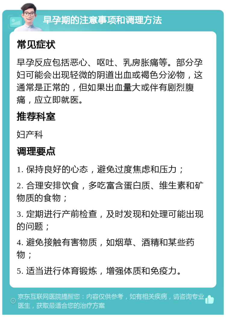 早孕期的注意事项和调理方法 常见症状 早孕反应包括恶心、呕吐、乳房胀痛等。部分孕妇可能会出现轻微的阴道出血或褐色分泌物，这通常是正常的，但如果出血量大或伴有剧烈腹痛，应立即就医。 推荐科室 妇产科 调理要点 1. 保持良好的心态，避免过度焦虑和压力； 2. 合理安排饮食，多吃富含蛋白质、维生素和矿物质的食物； 3. 定期进行产前检查，及时发现和处理可能出现的问题； 4. 避免接触有害物质，如烟草、酒精和某些药物； 5. 适当进行体育锻炼，增强体质和免疫力。