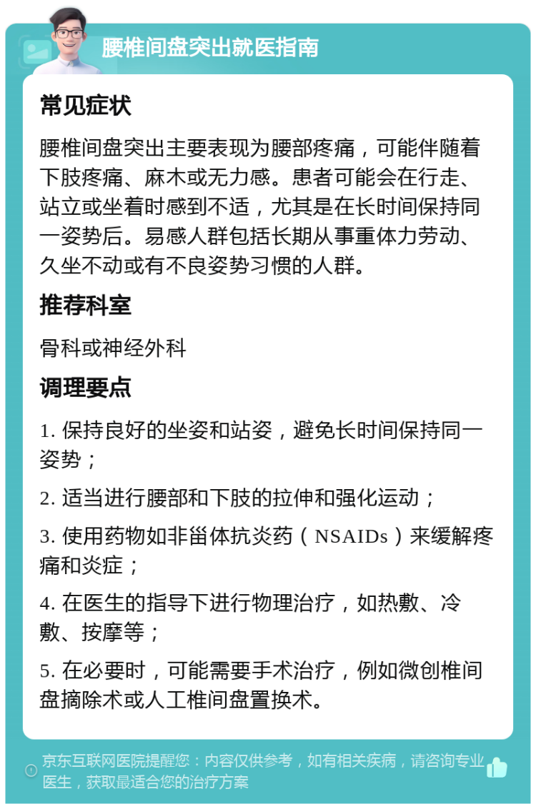 腰椎间盘突出就医指南 常见症状 腰椎间盘突出主要表现为腰部疼痛，可能伴随着下肢疼痛、麻木或无力感。患者可能会在行走、站立或坐着时感到不适，尤其是在长时间保持同一姿势后。易感人群包括长期从事重体力劳动、久坐不动或有不良姿势习惯的人群。 推荐科室 骨科或神经外科 调理要点 1. 保持良好的坐姿和站姿，避免长时间保持同一姿势； 2. 适当进行腰部和下肢的拉伸和强化运动； 3. 使用药物如非甾体抗炎药（NSAIDs）来缓解疼痛和炎症； 4. 在医生的指导下进行物理治疗，如热敷、冷敷、按摩等； 5. 在必要时，可能需要手术治疗，例如微创椎间盘摘除术或人工椎间盘置换术。