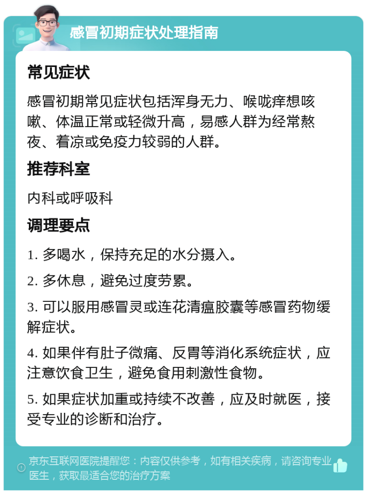 感冒初期症状处理指南 常见症状 感冒初期常见症状包括浑身无力、喉咙痒想咳嗽、体温正常或轻微升高，易感人群为经常熬夜、着凉或免疫力较弱的人群。 推荐科室 内科或呼吸科 调理要点 1. 多喝水，保持充足的水分摄入。 2. 多休息，避免过度劳累。 3. 可以服用感冒灵或连花清瘟胶囊等感冒药物缓解症状。 4. 如果伴有肚子微痛、反胃等消化系统症状，应注意饮食卫生，避免食用刺激性食物。 5. 如果症状加重或持续不改善，应及时就医，接受专业的诊断和治疗。