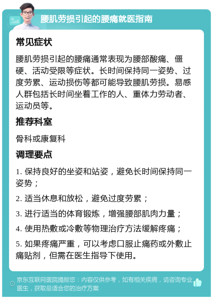 腰肌劳损引起的腰痛就医指南 常见症状 腰肌劳损引起的腰痛通常表现为腰部酸痛、僵硬、活动受限等症状。长时间保持同一姿势、过度劳累、运动损伤等都可能导致腰肌劳损。易感人群包括长时间坐着工作的人、重体力劳动者、运动员等。 推荐科室 骨科或康复科 调理要点 1. 保持良好的坐姿和站姿，避免长时间保持同一姿势； 2. 适当休息和放松，避免过度劳累； 3. 进行适当的体育锻炼，增强腰部肌肉力量； 4. 使用热敷或冷敷等物理治疗方法缓解疼痛； 5. 如果疼痛严重，可以考虑口服止痛药或外敷止痛贴剂，但需在医生指导下使用。