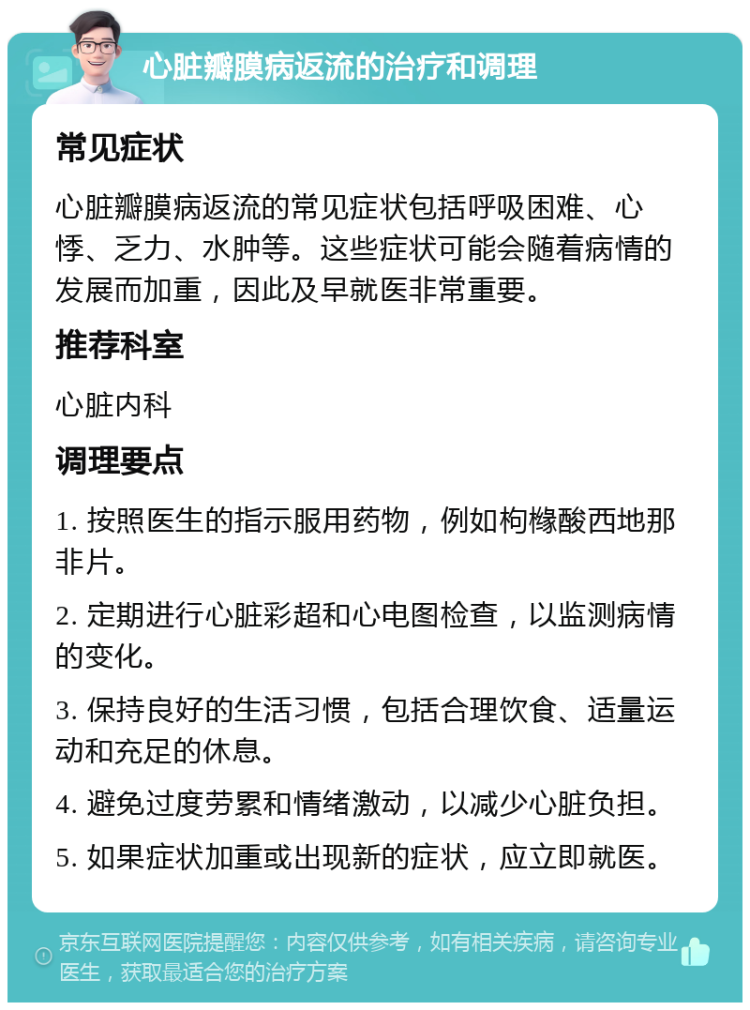 心脏瓣膜病返流的治疗和调理 常见症状 心脏瓣膜病返流的常见症状包括呼吸困难、心悸、乏力、水肿等。这些症状可能会随着病情的发展而加重，因此及早就医非常重要。 推荐科室 心脏内科 调理要点 1. 按照医生的指示服用药物，例如枸橼酸西地那非片。 2. 定期进行心脏彩超和心电图检查，以监测病情的变化。 3. 保持良好的生活习惯，包括合理饮食、适量运动和充足的休息。 4. 避免过度劳累和情绪激动，以减少心脏负担。 5. 如果症状加重或出现新的症状，应立即就医。