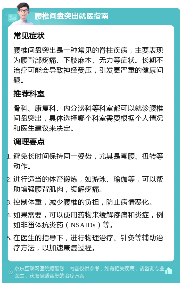 腰椎间盘突出就医指南 常见症状 腰椎间盘突出是一种常见的脊柱疾病，主要表现为腰背部疼痛、下肢麻木、无力等症状。长期不治疗可能会导致神经受压，引发更严重的健康问题。 推荐科室 骨科、康复科、内分泌科等科室都可以就诊腰椎间盘突出，具体选择哪个科室需要根据个人情况和医生建议来决定。 调理要点 避免长时间保持同一姿势，尤其是弯腰、扭转等动作。 进行适当的体育锻炼，如游泳、瑜伽等，可以帮助增强腰背肌肉，缓解疼痛。 控制体重，减少腰椎的负担，防止病情恶化。 如果需要，可以使用药物来缓解疼痛和炎症，例如非甾体抗炎药（NSAIDs）等。 在医生的指导下，进行物理治疗、针灸等辅助治疗方法，以加速康复过程。