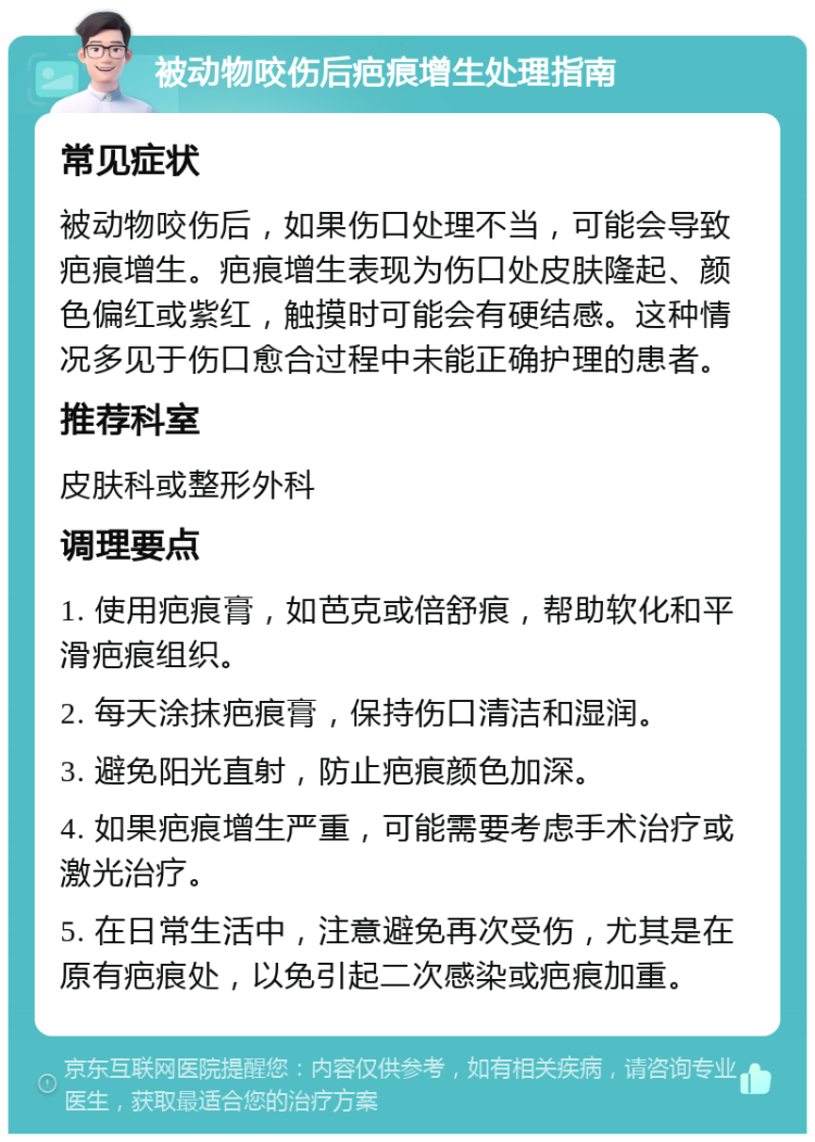 被动物咬伤后疤痕增生处理指南 常见症状 被动物咬伤后，如果伤口处理不当，可能会导致疤痕增生。疤痕增生表现为伤口处皮肤隆起、颜色偏红或紫红，触摸时可能会有硬结感。这种情况多见于伤口愈合过程中未能正确护理的患者。 推荐科室 皮肤科或整形外科 调理要点 1. 使用疤痕膏，如芭克或倍舒痕，帮助软化和平滑疤痕组织。 2. 每天涂抹疤痕膏，保持伤口清洁和湿润。 3. 避免阳光直射，防止疤痕颜色加深。 4. 如果疤痕增生严重，可能需要考虑手术治疗或激光治疗。 5. 在日常生活中，注意避免再次受伤，尤其是在原有疤痕处，以免引起二次感染或疤痕加重。