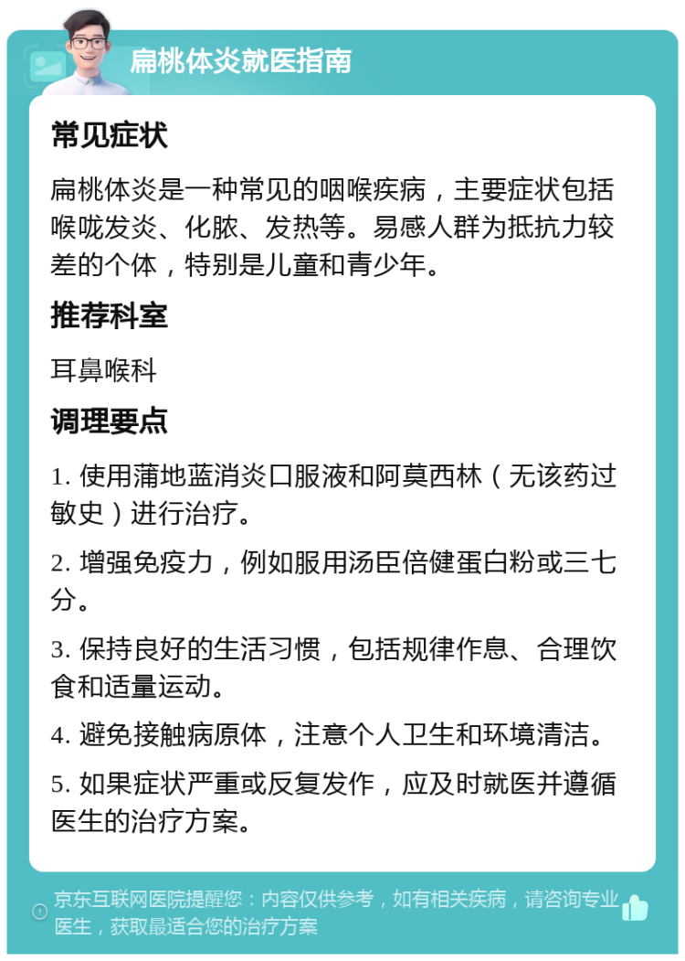 扁桃体炎就医指南 常见症状 扁桃体炎是一种常见的咽喉疾病，主要症状包括喉咙发炎、化脓、发热等。易感人群为抵抗力较差的个体，特别是儿童和青少年。 推荐科室 耳鼻喉科 调理要点 1. 使用蒲地蓝消炎口服液和阿莫西林（无该药过敏史）进行治疗。 2. 增强免疫力，例如服用汤臣倍健蛋白粉或三七分。 3. 保持良好的生活习惯，包括规律作息、合理饮食和适量运动。 4. 避免接触病原体，注意个人卫生和环境清洁。 5. 如果症状严重或反复发作，应及时就医并遵循医生的治疗方案。