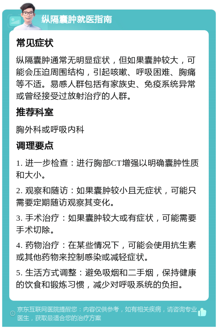 纵隔囊肿就医指南 常见症状 纵隔囊肿通常无明显症状，但如果囊肿较大，可能会压迫周围结构，引起咳嗽、呼吸困难、胸痛等不适。易感人群包括有家族史、免疫系统异常或曾经接受过放射治疗的人群。 推荐科室 胸外科或呼吸内科 调理要点 1. 进一步检查：进行胸部CT增强以明确囊肿性质和大小。 2. 观察和随访：如果囊肿较小且无症状，可能只需要定期随访观察其变化。 3. 手术治疗：如果囊肿较大或有症状，可能需要手术切除。 4. 药物治疗：在某些情况下，可能会使用抗生素或其他药物来控制感染或减轻症状。 5. 生活方式调整：避免吸烟和二手烟，保持健康的饮食和锻炼习惯，减少对呼吸系统的负担。