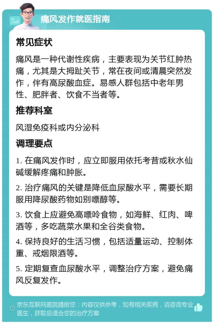 痛风发作就医指南 常见症状 痛风是一种代谢性疾病，主要表现为关节红肿热痛，尤其是大拇趾关节，常在夜间或清晨突然发作，伴有高尿酸血症。易感人群包括中老年男性、肥胖者、饮食不当者等。 推荐科室 风湿免疫科或内分泌科 调理要点 1. 在痛风发作时，应立即服用依托考昔或秋水仙碱缓解疼痛和肿胀。 2. 治疗痛风的关键是降低血尿酸水平，需要长期服用降尿酸药物如别嘌醇等。 3. 饮食上应避免高嘌呤食物，如海鲜、红肉、啤酒等，多吃蔬菜水果和全谷类食物。 4. 保持良好的生活习惯，包括适量运动、控制体重、戒烟限酒等。 5. 定期复查血尿酸水平，调整治疗方案，避免痛风反复发作。