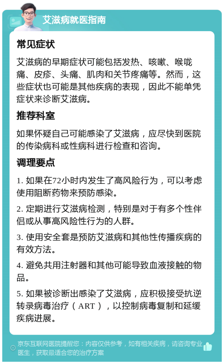 艾滋病就医指南 常见症状 艾滋病的早期症状可能包括发热、咳嗽、喉咙痛、皮疹、头痛、肌肉和关节疼痛等。然而，这些症状也可能是其他疾病的表现，因此不能单凭症状来诊断艾滋病。 推荐科室 如果怀疑自己可能感染了艾滋病，应尽快到医院的传染病科或性病科进行检查和咨询。 调理要点 1. 如果在72小时内发生了高风险行为，可以考虑使用阻断药物来预防感染。 2. 定期进行艾滋病检测，特别是对于有多个性伴侣或从事高风险性行为的人群。 3. 使用安全套是预防艾滋病和其他性传播疾病的有效方法。 4. 避免共用注射器和其他可能导致血液接触的物品。 5. 如果被诊断出感染了艾滋病，应积极接受抗逆转录病毒治疗（ART），以控制病毒复制和延缓疾病进展。