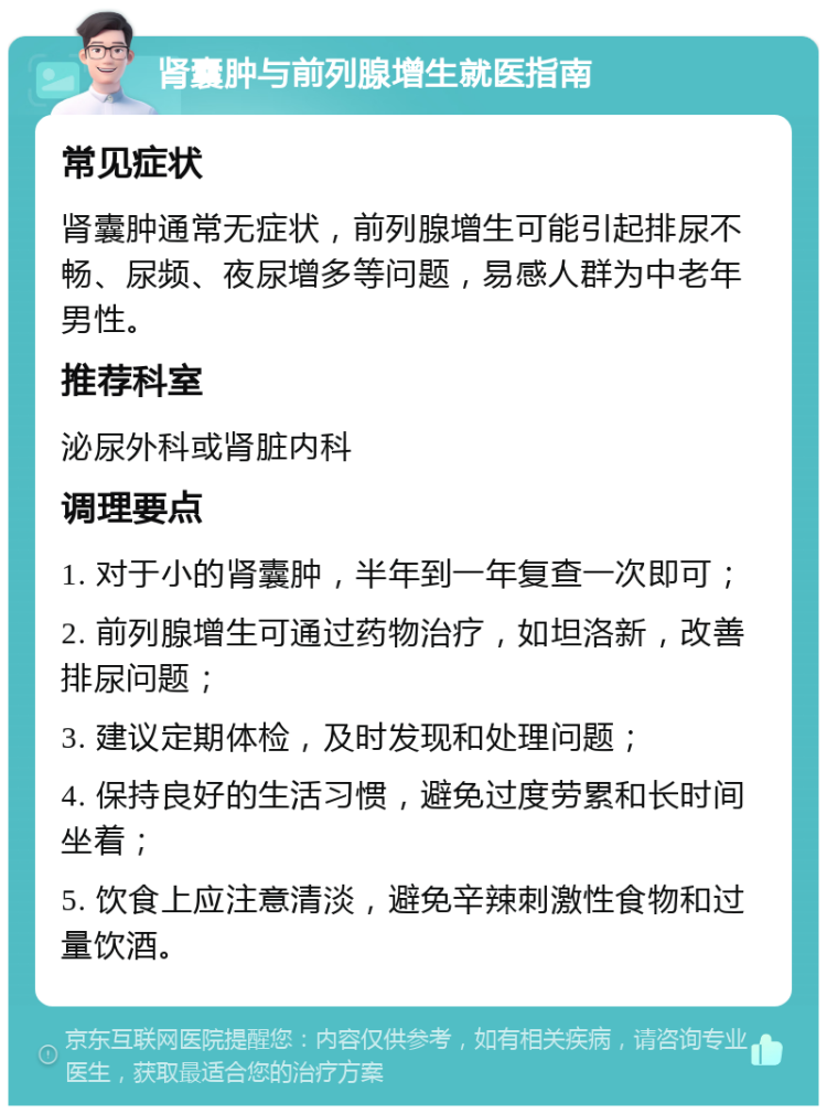 肾囊肿与前列腺增生就医指南 常见症状 肾囊肿通常无症状，前列腺增生可能引起排尿不畅、尿频、夜尿增多等问题，易感人群为中老年男性。 推荐科室 泌尿外科或肾脏内科 调理要点 1. 对于小的肾囊肿，半年到一年复查一次即可； 2. 前列腺增生可通过药物治疗，如坦洛新，改善排尿问题； 3. 建议定期体检，及时发现和处理问题； 4. 保持良好的生活习惯，避免过度劳累和长时间坐着； 5. 饮食上应注意清淡，避免辛辣刺激性食物和过量饮酒。