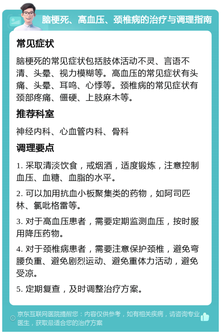 脑梗死、高血压、颈椎病的治疗与调理指南 常见症状 脑梗死的常见症状包括肢体活动不灵、言语不清、头晕、视力模糊等。高血压的常见症状有头痛、头晕、耳鸣、心悸等。颈椎病的常见症状有颈部疼痛、僵硬、上肢麻木等。 推荐科室 神经内科、心血管内科、骨科 调理要点 1. 采取清淡饮食，戒烟酒，适度锻炼，注意控制血压、血糖、血脂的水平。 2. 可以加用抗血小板聚集类的药物，如阿司匹林、氯吡格雷等。 3. 对于高血压患者，需要定期监测血压，按时服用降压药物。 4. 对于颈椎病患者，需要注意保护颈椎，避免弯腰负重、避免剧烈运动、避免重体力活动，避免受凉。 5. 定期复查，及时调整治疗方案。