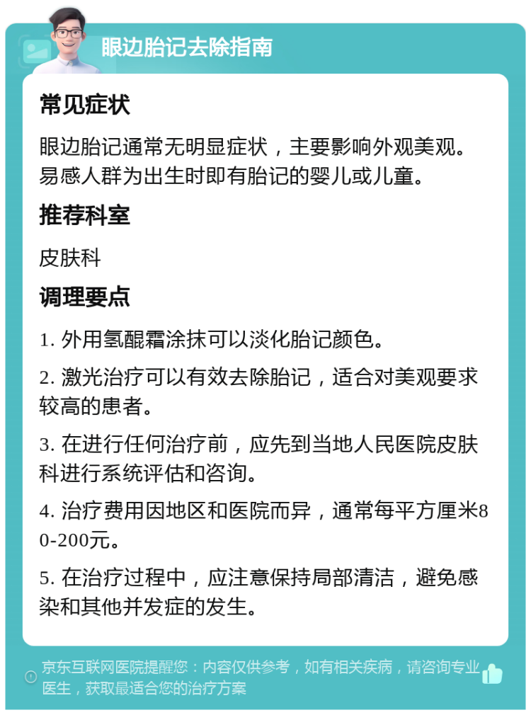 眼边胎记去除指南 常见症状 眼边胎记通常无明显症状，主要影响外观美观。易感人群为出生时即有胎记的婴儿或儿童。 推荐科室 皮肤科 调理要点 1. 外用氢醌霜涂抹可以淡化胎记颜色。 2. 激光治疗可以有效去除胎记，适合对美观要求较高的患者。 3. 在进行任何治疗前，应先到当地人民医院皮肤科进行系统评估和咨询。 4. 治疗费用因地区和医院而异，通常每平方厘米80-200元。 5. 在治疗过程中，应注意保持局部清洁，避免感染和其他并发症的发生。