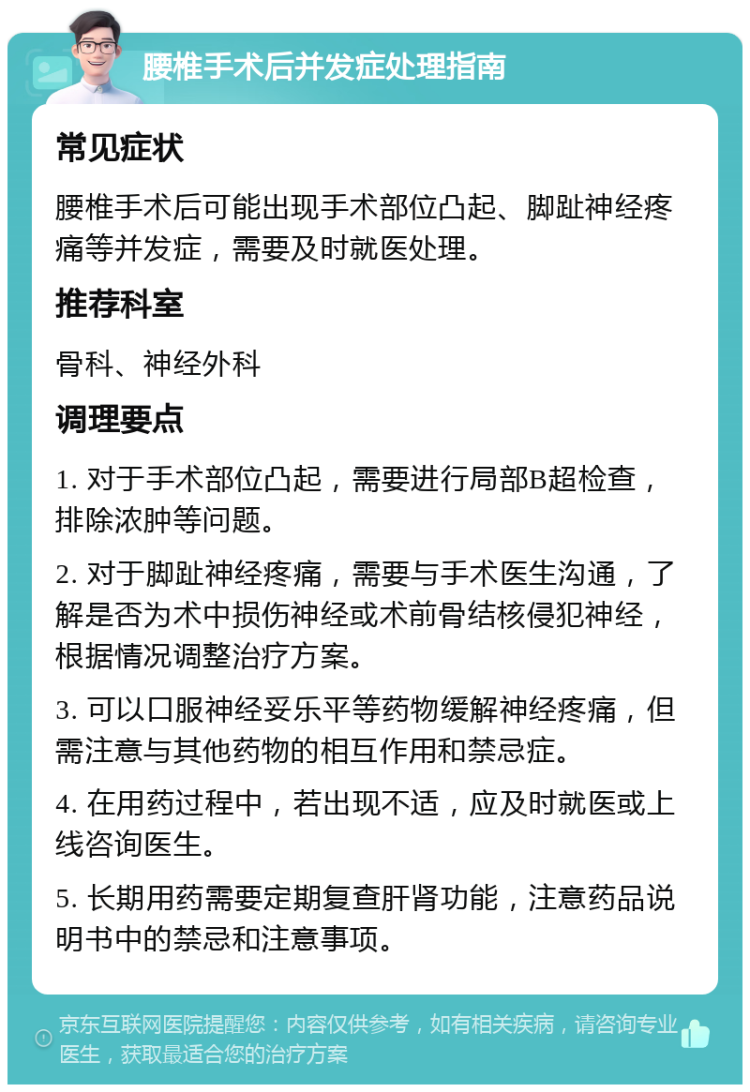 腰椎手术后并发症处理指南 常见症状 腰椎手术后可能出现手术部位凸起、脚趾神经疼痛等并发症，需要及时就医处理。 推荐科室 骨科、神经外科 调理要点 1. 对于手术部位凸起，需要进行局部B超检查，排除浓肿等问题。 2. 对于脚趾神经疼痛，需要与手术医生沟通，了解是否为术中损伤神经或术前骨结核侵犯神经，根据情况调整治疗方案。 3. 可以口服神经妥乐平等药物缓解神经疼痛，但需注意与其他药物的相互作用和禁忌症。 4. 在用药过程中，若出现不适，应及时就医或上线咨询医生。 5. 长期用药需要定期复查肝肾功能，注意药品说明书中的禁忌和注意事项。