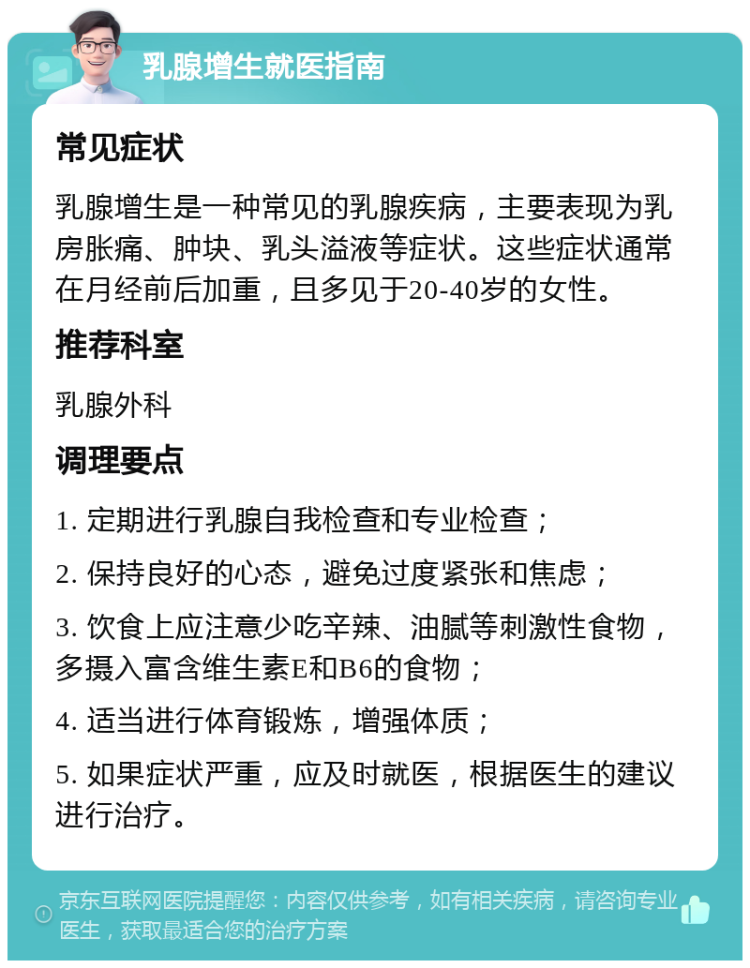 乳腺增生就医指南 常见症状 乳腺增生是一种常见的乳腺疾病，主要表现为乳房胀痛、肿块、乳头溢液等症状。这些症状通常在月经前后加重，且多见于20-40岁的女性。 推荐科室 乳腺外科 调理要点 1. 定期进行乳腺自我检查和专业检查； 2. 保持良好的心态，避免过度紧张和焦虑； 3. 饮食上应注意少吃辛辣、油腻等刺激性食物，多摄入富含维生素E和B6的食物； 4. 适当进行体育锻炼，增强体质； 5. 如果症状严重，应及时就医，根据医生的建议进行治疗。