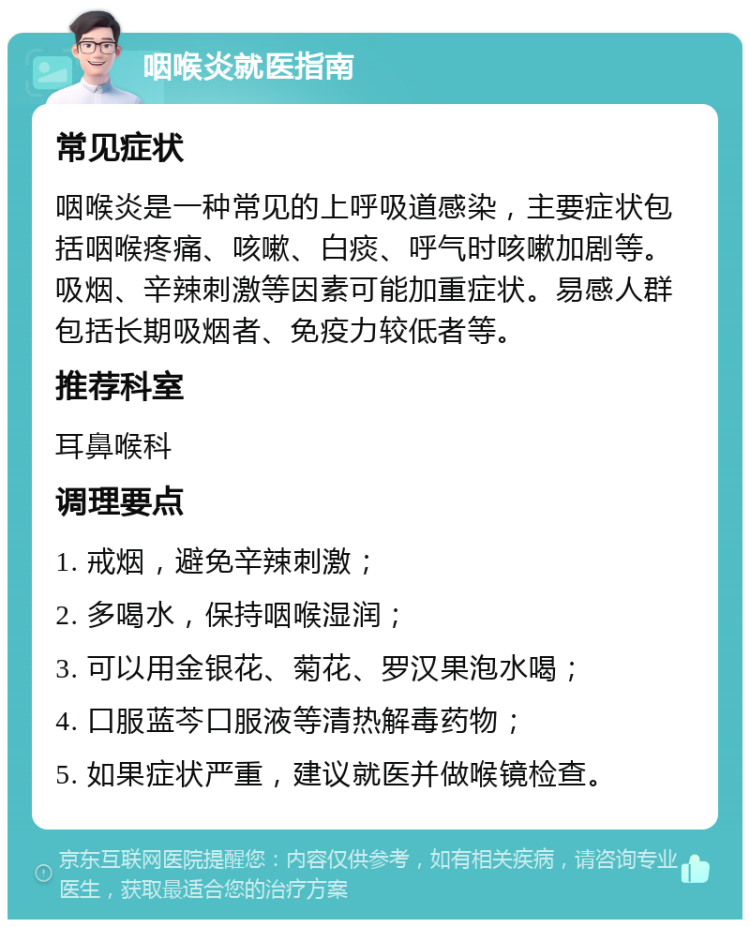 咽喉炎就医指南 常见症状 咽喉炎是一种常见的上呼吸道感染，主要症状包括咽喉疼痛、咳嗽、白痰、呼气时咳嗽加剧等。吸烟、辛辣刺激等因素可能加重症状。易感人群包括长期吸烟者、免疫力较低者等。 推荐科室 耳鼻喉科 调理要点 1. 戒烟，避免辛辣刺激； 2. 多喝水，保持咽喉湿润； 3. 可以用金银花、菊花、罗汉果泡水喝； 4. 口服蓝芩口服液等清热解毒药物； 5. 如果症状严重，建议就医并做喉镜检查。