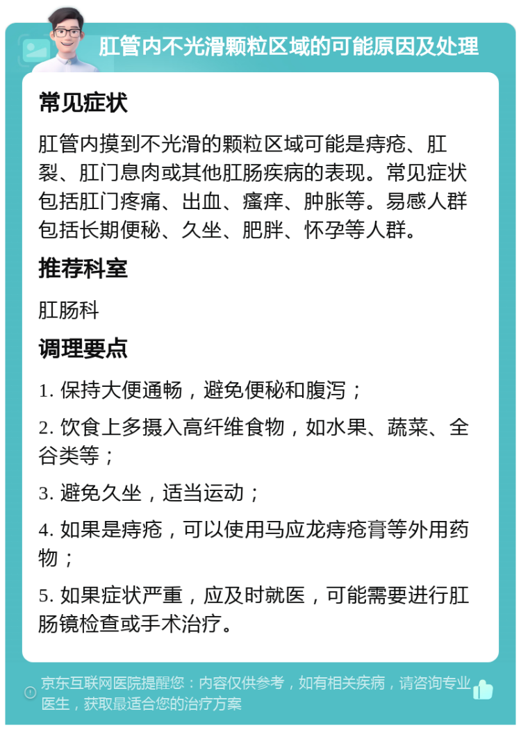 肛管内不光滑颗粒区域的可能原因及处理 常见症状 肛管内摸到不光滑的颗粒区域可能是痔疮、肛裂、肛门息肉或其他肛肠疾病的表现。常见症状包括肛门疼痛、出血、瘙痒、肿胀等。易感人群包括长期便秘、久坐、肥胖、怀孕等人群。 推荐科室 肛肠科 调理要点 1. 保持大便通畅，避免便秘和腹泻； 2. 饮食上多摄入高纤维食物，如水果、蔬菜、全谷类等； 3. 避免久坐，适当运动； 4. 如果是痔疮，可以使用马应龙痔疮膏等外用药物； 5. 如果症状严重，应及时就医，可能需要进行肛肠镜检查或手术治疗。