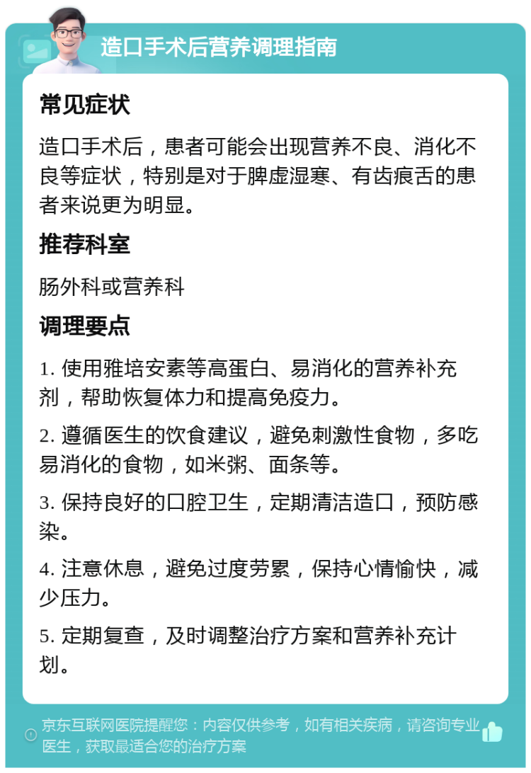 造口手术后营养调理指南 常见症状 造口手术后，患者可能会出现营养不良、消化不良等症状，特别是对于脾虚湿寒、有齿痕舌的患者来说更为明显。 推荐科室 肠外科或营养科 调理要点 1. 使用雅培安素等高蛋白、易消化的营养补充剂，帮助恢复体力和提高免疫力。 2. 遵循医生的饮食建议，避免刺激性食物，多吃易消化的食物，如米粥、面条等。 3. 保持良好的口腔卫生，定期清洁造口，预防感染。 4. 注意休息，避免过度劳累，保持心情愉快，减少压力。 5. 定期复查，及时调整治疗方案和营养补充计划。