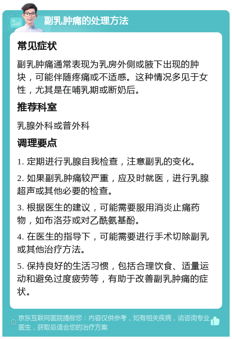 副乳肿痛的处理方法 常见症状 副乳肿痛通常表现为乳房外侧或腋下出现的肿块，可能伴随疼痛或不适感。这种情况多见于女性，尤其是在哺乳期或断奶后。 推荐科室 乳腺外科或普外科 调理要点 1. 定期进行乳腺自我检查，注意副乳的变化。 2. 如果副乳肿痛较严重，应及时就医，进行乳腺超声或其他必要的检查。 3. 根据医生的建议，可能需要服用消炎止痛药物，如布洛芬或对乙酰氨基酚。 4. 在医生的指导下，可能需要进行手术切除副乳或其他治疗方法。 5. 保持良好的生活习惯，包括合理饮食、适量运动和避免过度疲劳等，有助于改善副乳肿痛的症状。