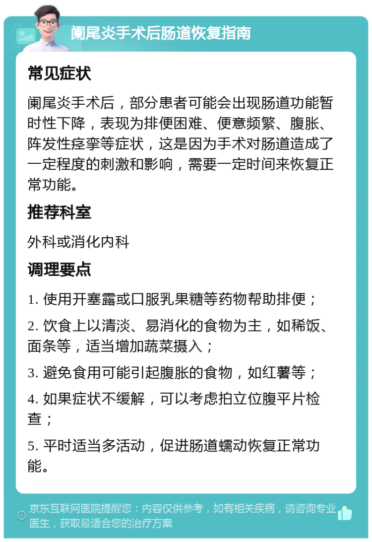 阑尾炎手术后肠道恢复指南 常见症状 阑尾炎手术后，部分患者可能会出现肠道功能暂时性下降，表现为排便困难、便意频繁、腹胀、阵发性痉挛等症状，这是因为手术对肠道造成了一定程度的刺激和影响，需要一定时间来恢复正常功能。 推荐科室 外科或消化内科 调理要点 1. 使用开塞露或口服乳果糖等药物帮助排便； 2. 饮食上以清淡、易消化的食物为主，如稀饭、面条等，适当增加蔬菜摄入； 3. 避免食用可能引起腹胀的食物，如红薯等； 4. 如果症状不缓解，可以考虑拍立位腹平片检查； 5. 平时适当多活动，促进肠道蠕动恢复正常功能。