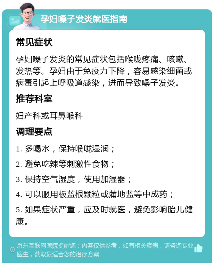 孕妇嗓子发炎就医指南 常见症状 孕妇嗓子发炎的常见症状包括喉咙疼痛、咳嗽、发热等。孕妇由于免疫力下降，容易感染细菌或病毒引起上呼吸道感染，进而导致嗓子发炎。 推荐科室 妇产科或耳鼻喉科 调理要点 1. 多喝水，保持喉咙湿润； 2. 避免吃辣等刺激性食物； 3. 保持空气湿度，使用加湿器； 4. 可以服用板蓝根颗粒或蒲地蓝等中成药； 5. 如果症状严重，应及时就医，避免影响胎儿健康。