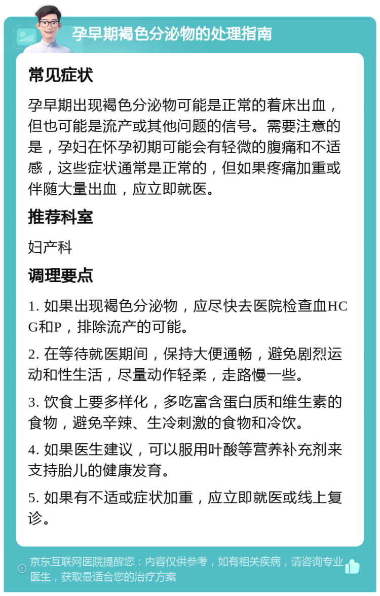 孕早期褐色分泌物的处理指南 常见症状 孕早期出现褐色分泌物可能是正常的着床出血，但也可能是流产或其他问题的信号。需要注意的是，孕妇在怀孕初期可能会有轻微的腹痛和不适感，这些症状通常是正常的，但如果疼痛加重或伴随大量出血，应立即就医。 推荐科室 妇产科 调理要点 1. 如果出现褐色分泌物，应尽快去医院检查血HCG和P，排除流产的可能。 2. 在等待就医期间，保持大便通畅，避免剧烈运动和性生活，尽量动作轻柔，走路慢一些。 3. 饮食上要多样化，多吃富含蛋白质和维生素的食物，避免辛辣、生冷刺激的食物和冷饮。 4. 如果医生建议，可以服用叶酸等营养补充剂来支持胎儿的健康发育。 5. 如果有不适或症状加重，应立即就医或线上复诊。