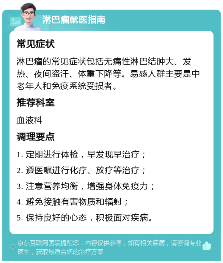 淋巴瘤就医指南 常见症状 淋巴瘤的常见症状包括无痛性淋巴结肿大、发热、夜间盗汗、体重下降等。易感人群主要是中老年人和免疫系统受损者。 推荐科室 血液科 调理要点 1. 定期进行体检，早发现早治疗； 2. 遵医嘱进行化疗、放疗等治疗； 3. 注意营养均衡，增强身体免疫力； 4. 避免接触有害物质和辐射； 5. 保持良好的心态，积极面对疾病。