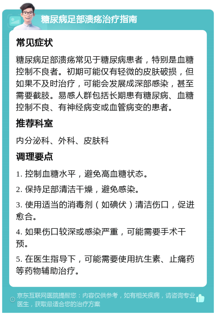 糖尿病足部溃疡治疗指南 常见症状 糖尿病足部溃疡常见于糖尿病患者，特别是血糖控制不良者。初期可能仅有轻微的皮肤破损，但如果不及时治疗，可能会发展成深部感染，甚至需要截肢。易感人群包括长期患有糖尿病、血糖控制不良、有神经病变或血管病变的患者。 推荐科室 内分泌科、外科、皮肤科 调理要点 1. 控制血糖水平，避免高血糖状态。 2. 保持足部清洁干燥，避免感染。 3. 使用适当的消毒剂（如碘伏）清洁伤口，促进愈合。 4. 如果伤口较深或感染严重，可能需要手术干预。 5. 在医生指导下，可能需要使用抗生素、止痛药等药物辅助治疗。