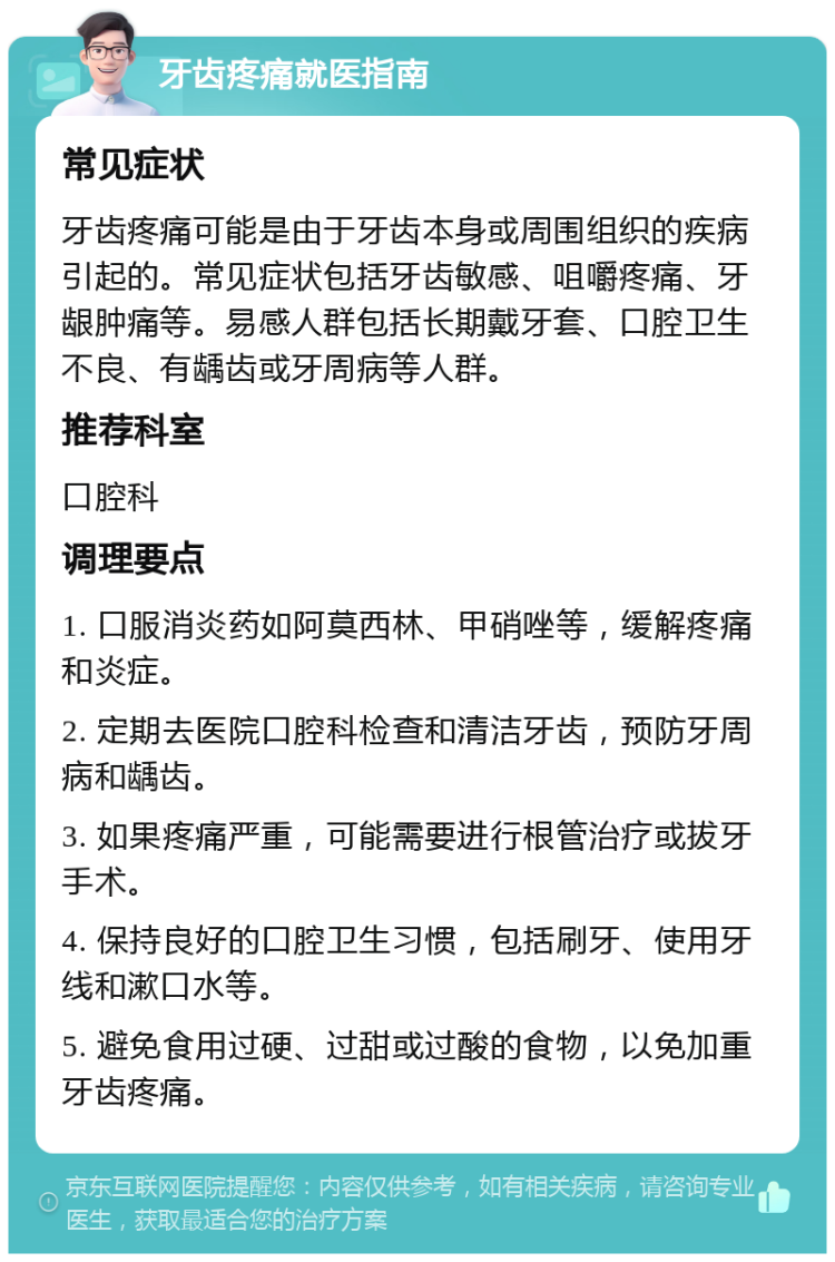 牙齿疼痛就医指南 常见症状 牙齿疼痛可能是由于牙齿本身或周围组织的疾病引起的。常见症状包括牙齿敏感、咀嚼疼痛、牙龈肿痛等。易感人群包括长期戴牙套、口腔卫生不良、有龋齿或牙周病等人群。 推荐科室 口腔科 调理要点 1. 口服消炎药如阿莫西林、甲硝唑等，缓解疼痛和炎症。 2. 定期去医院口腔科检查和清洁牙齿，预防牙周病和龋齿。 3. 如果疼痛严重，可能需要进行根管治疗或拔牙手术。 4. 保持良好的口腔卫生习惯，包括刷牙、使用牙线和漱口水等。 5. 避免食用过硬、过甜或过酸的食物，以免加重牙齿疼痛。