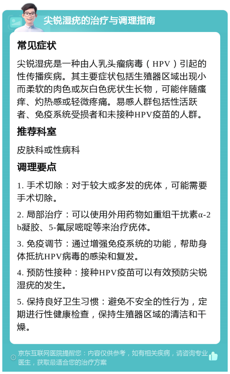 尖锐湿疣的治疗与调理指南 常见症状 尖锐湿疣是一种由人乳头瘤病毒（HPV）引起的性传播疾病。其主要症状包括生殖器区域出现小而柔软的肉色或灰白色疣状生长物，可能伴随瘙痒、灼热感或轻微疼痛。易感人群包括性活跃者、免疫系统受损者和未接种HPV疫苗的人群。 推荐科室 皮肤科或性病科 调理要点 1. 手术切除：对于较大或多发的疣体，可能需要手术切除。 2. 局部治疗：可以使用外用药物如重组干扰素α-2b凝胶、5-氟尿嘧啶等来治疗疣体。 3. 免疫调节：通过增强免疫系统的功能，帮助身体抵抗HPV病毒的感染和复发。 4. 预防性接种：接种HPV疫苗可以有效预防尖锐湿疣的发生。 5. 保持良好卫生习惯：避免不安全的性行为，定期进行性健康检查，保持生殖器区域的清洁和干燥。