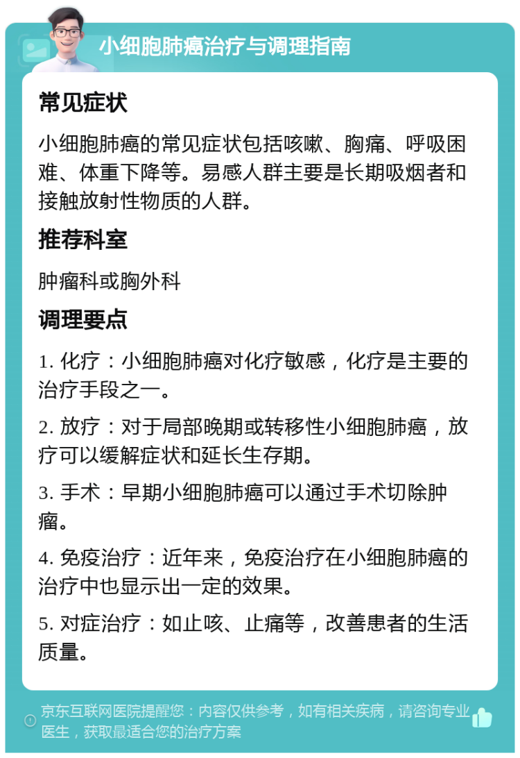 小细胞肺癌治疗与调理指南 常见症状 小细胞肺癌的常见症状包括咳嗽、胸痛、呼吸困难、体重下降等。易感人群主要是长期吸烟者和接触放射性物质的人群。 推荐科室 肿瘤科或胸外科 调理要点 1. 化疗：小细胞肺癌对化疗敏感，化疗是主要的治疗手段之一。 2. 放疗：对于局部晚期或转移性小细胞肺癌，放疗可以缓解症状和延长生存期。 3. 手术：早期小细胞肺癌可以通过手术切除肿瘤。 4. 免疫治疗：近年来，免疫治疗在小细胞肺癌的治疗中也显示出一定的效果。 5. 对症治疗：如止咳、止痛等，改善患者的生活质量。