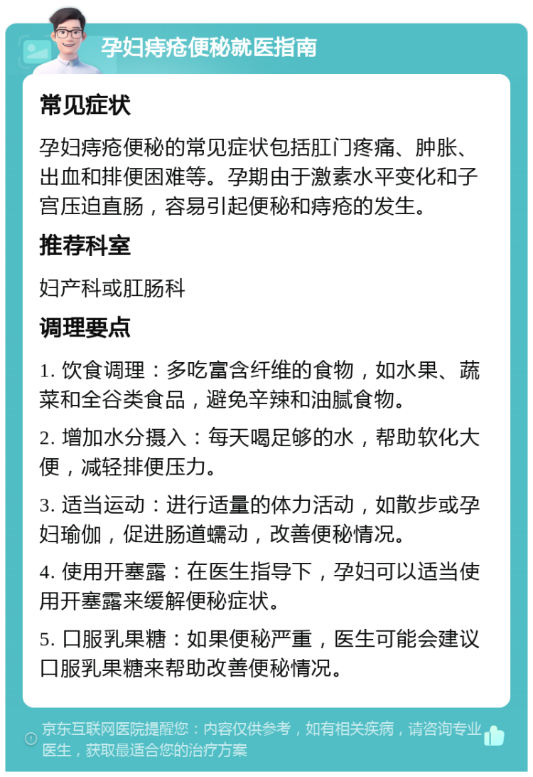 孕妇痔疮便秘就医指南 常见症状 孕妇痔疮便秘的常见症状包括肛门疼痛、肿胀、出血和排便困难等。孕期由于激素水平变化和子宫压迫直肠，容易引起便秘和痔疮的发生。 推荐科室 妇产科或肛肠科 调理要点 1. 饮食调理：多吃富含纤维的食物，如水果、蔬菜和全谷类食品，避免辛辣和油腻食物。 2. 增加水分摄入：每天喝足够的水，帮助软化大便，减轻排便压力。 3. 适当运动：进行适量的体力活动，如散步或孕妇瑜伽，促进肠道蠕动，改善便秘情况。 4. 使用开塞露：在医生指导下，孕妇可以适当使用开塞露来缓解便秘症状。 5. 口服乳果糖：如果便秘严重，医生可能会建议口服乳果糖来帮助改善便秘情况。