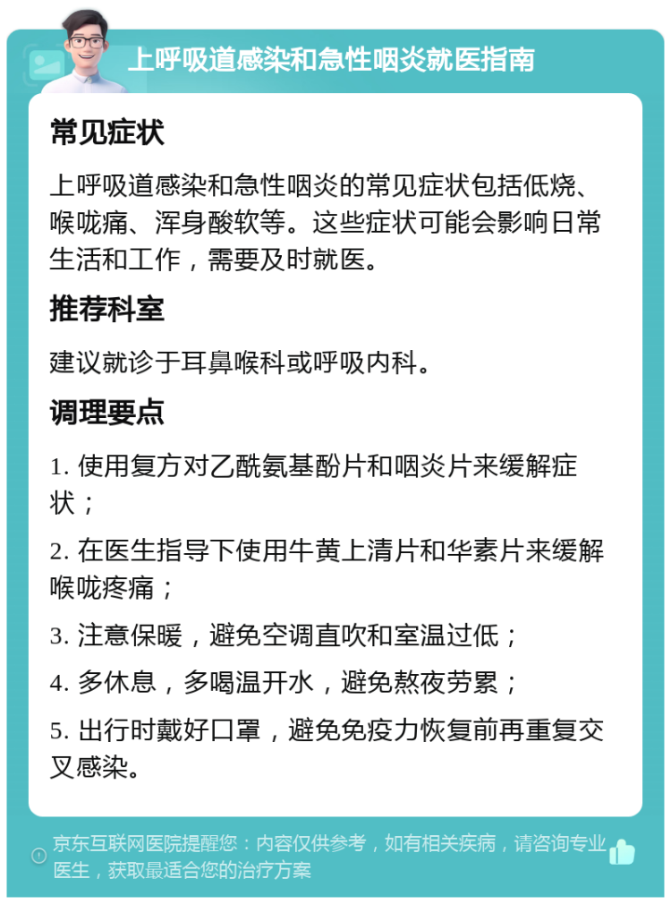 上呼吸道感染和急性咽炎就医指南 常见症状 上呼吸道感染和急性咽炎的常见症状包括低烧、喉咙痛、浑身酸软等。这些症状可能会影响日常生活和工作，需要及时就医。 推荐科室 建议就诊于耳鼻喉科或呼吸内科。 调理要点 1. 使用复方对乙酰氨基酚片和咽炎片来缓解症状； 2. 在医生指导下使用牛黄上清片和华素片来缓解喉咙疼痛； 3. 注意保暖，避免空调直吹和室温过低； 4. 多休息，多喝温开水，避免熬夜劳累； 5. 出行时戴好口罩，避免免疫力恢复前再重复交叉感染。