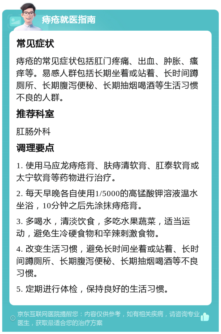 痔疮就医指南 常见症状 痔疮的常见症状包括肛门疼痛、出血、肿胀、瘙痒等。易感人群包括长期坐着或站着、长时间蹲厕所、长期腹泻便秘、长期抽烟喝酒等生活习惯不良的人群。 推荐科室 肛肠外科 调理要点 1. 使用马应龙痔疮膏、肤痔清软膏、肛泰软膏或太宁软膏等药物进行治疗。 2. 每天早晚各自使用1/5000的高锰酸钾溶液温水坐浴，10分钟之后先涂抹痔疮膏。 3. 多喝水，清淡饮食，多吃水果蔬菜，适当运动，避免生冷硬食物和辛辣刺激食物。 4. 改变生活习惯，避免长时间坐着或站着、长时间蹲厕所、长期腹泻便秘、长期抽烟喝酒等不良习惯。 5. 定期进行体检，保持良好的生活习惯。